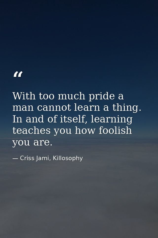 With too much pride a man cannot learn a thing. In and of itself, learning teaches you how foolish you are. — Criss Jami, Killosophy