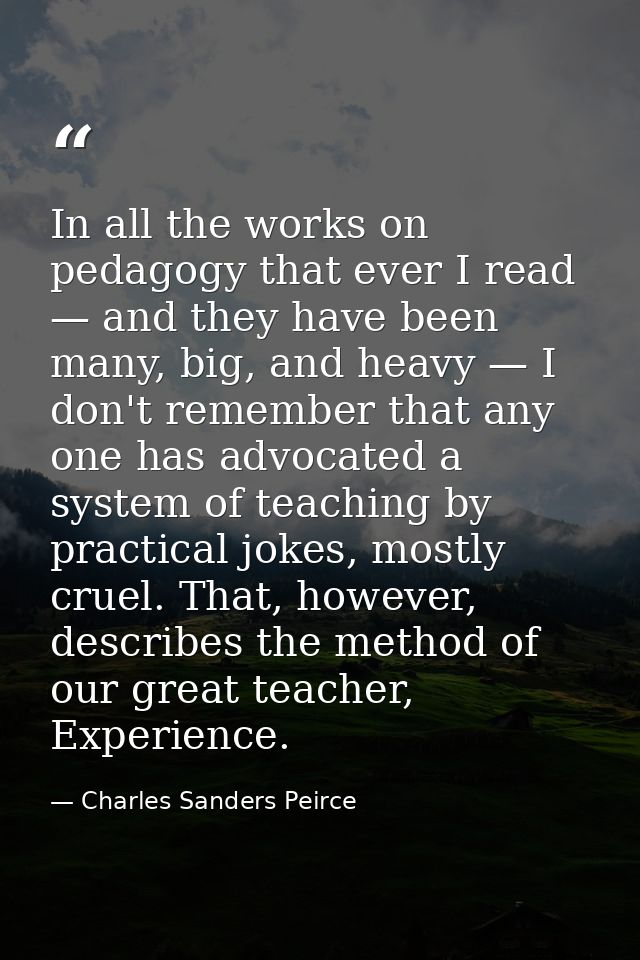 In all the works on pedagogy that ever I read — and they have been many, big, and heavy — I don't remember that any one  — Charles Sanders Peirce