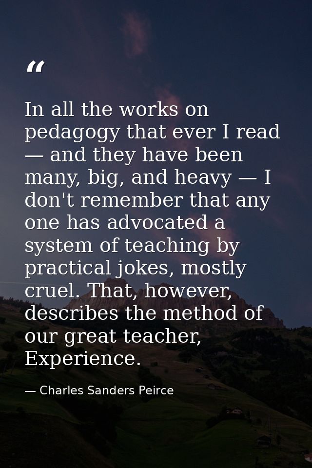 In all the works on pedagogy that ever I read — and they have been many, big, and heavy — I don't remember that any one  — Charles Sanders Peirce