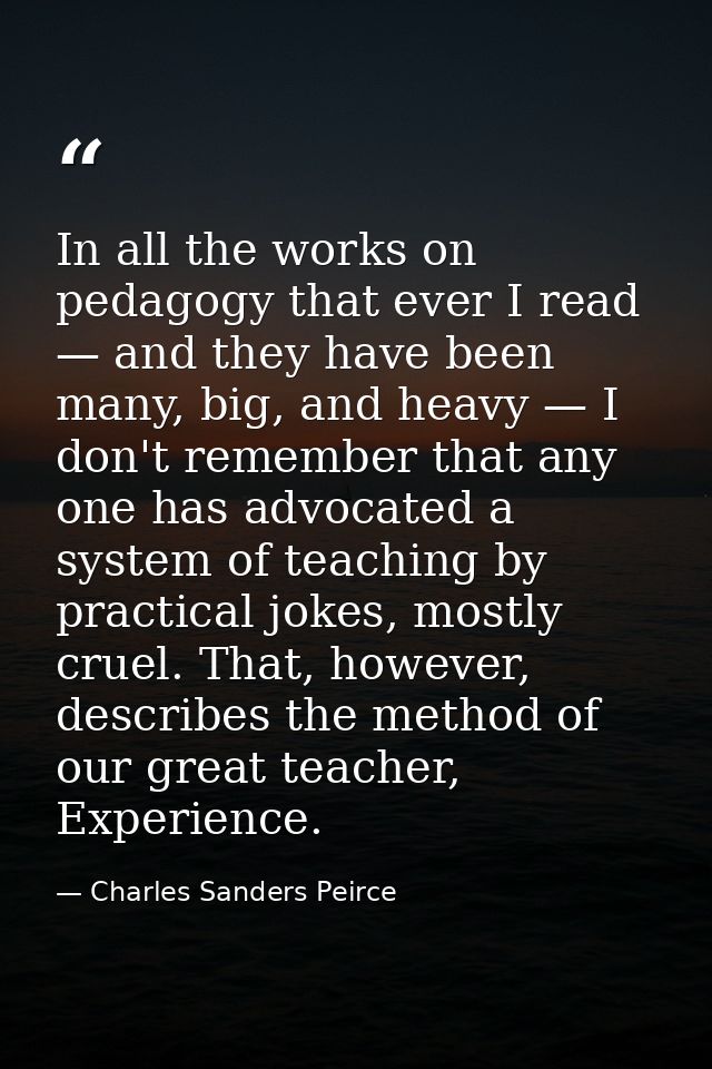 In all the works on pedagogy that ever I read — and they have been many, big, and heavy — I don't remember that any one  — Charles Sanders Peirce