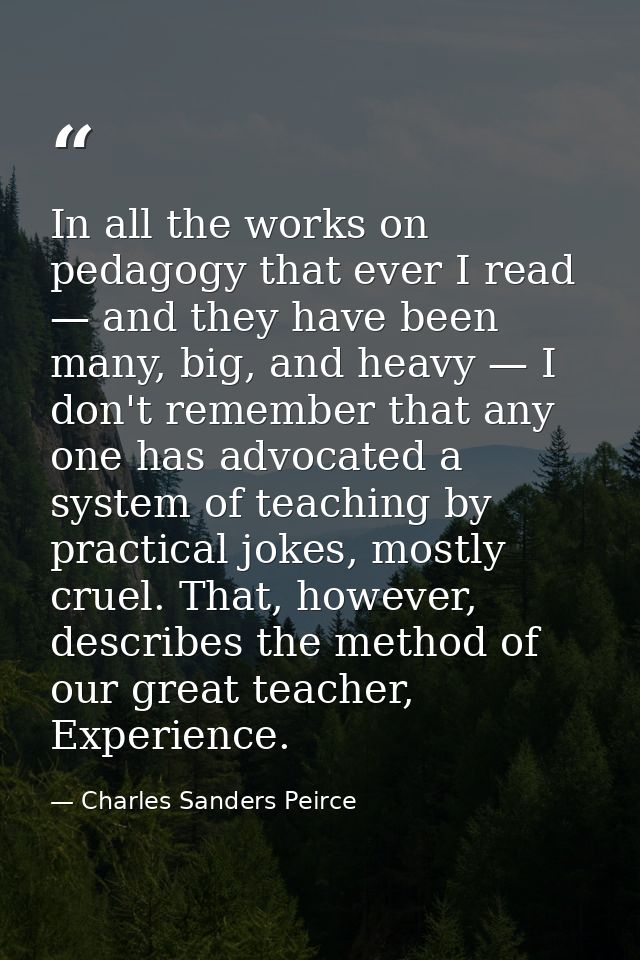 In all the works on pedagogy that ever I read — and they have been many, big, and heavy — I don't remember that any one  — Charles Sanders Peirce