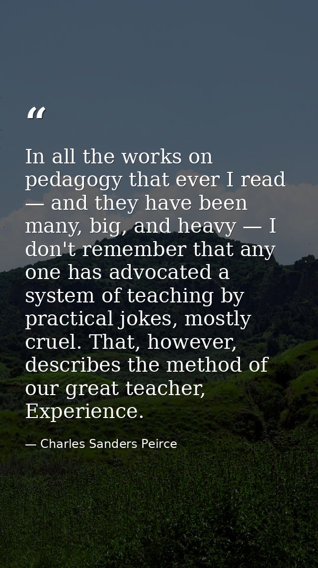 In all the works on pedagogy that ever I read — and they have been many, big, and heavy — I don't remember that any one  — Charles Sanders Peirce