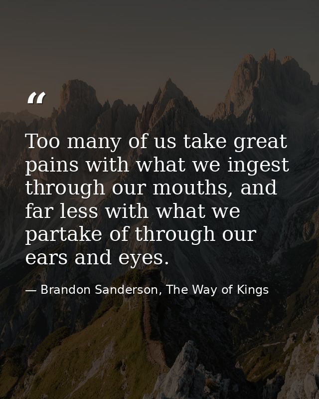 Too many of us take great pains with what we ingest through our mouths, and far less with what we partake of through our — Brandon Sanderson, The Way of Kings