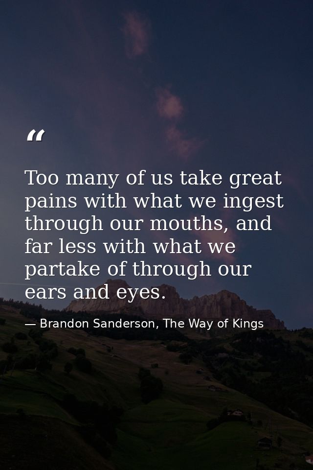 Too many of us take great pains with what we ingest through our mouths, and far less with what we partake of through our — Brandon Sanderson, The Way of Kings