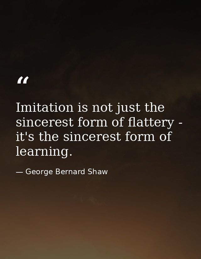 Imitation is not just the sincerest form of flattery - it's the sincerest form of learning. — George Bernard Shaw