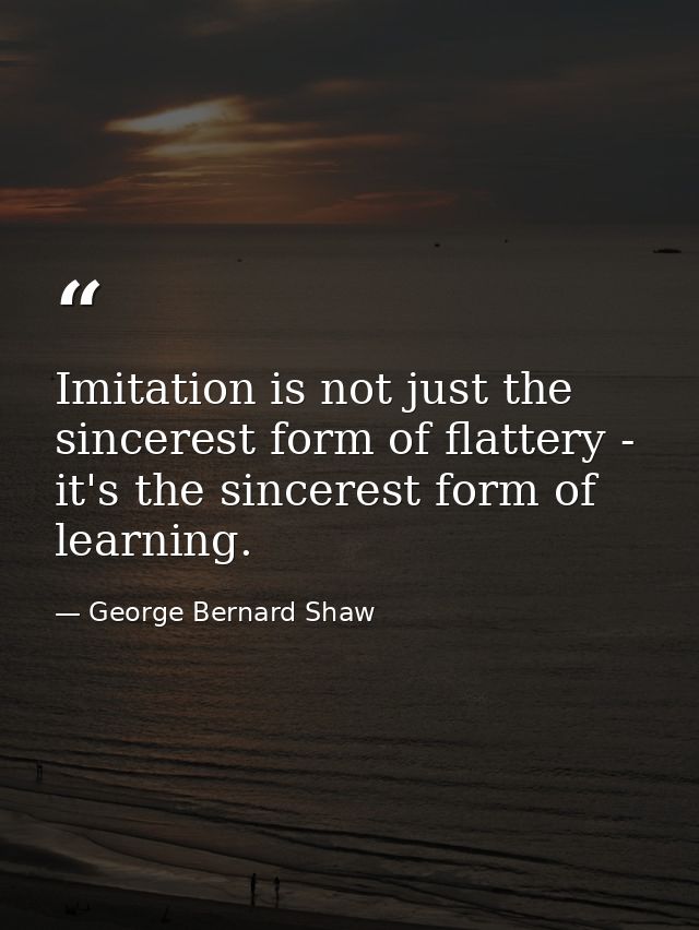 Imitation is not just the sincerest form of flattery - it's the sincerest form of learning. — George Bernard Shaw