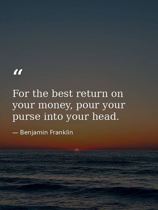 For the best return on your money, pour your purse into your head. — Benjamin Franklin