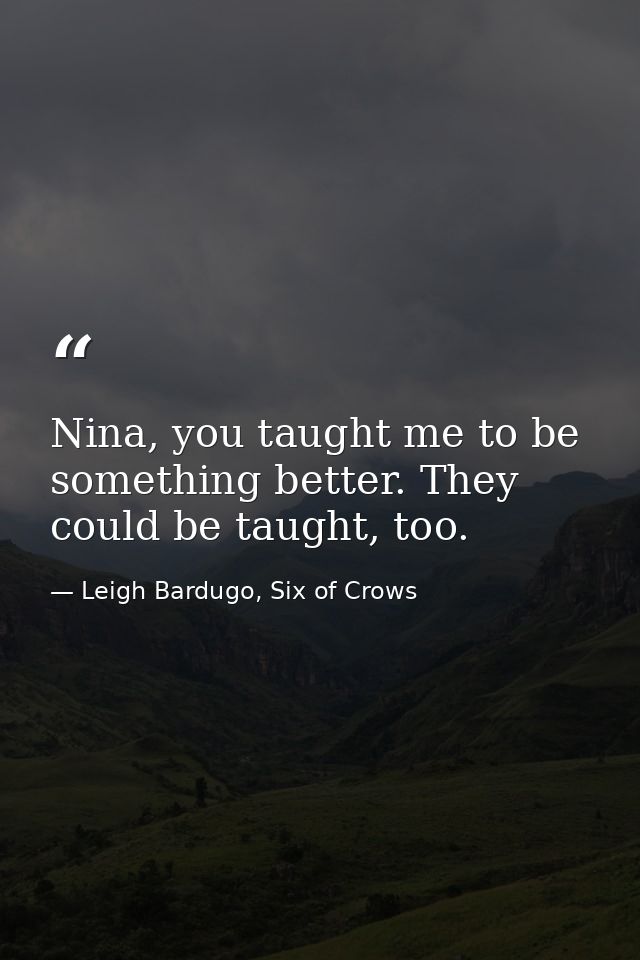 Nina, you taught me to be something better. They could be taught, too. — Leigh Bardugo, Six of Crows