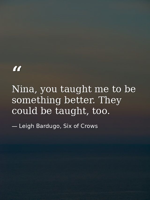 Nina, you taught me to be something better. They could be taught, too. — Leigh Bardugo, Six of Crows
