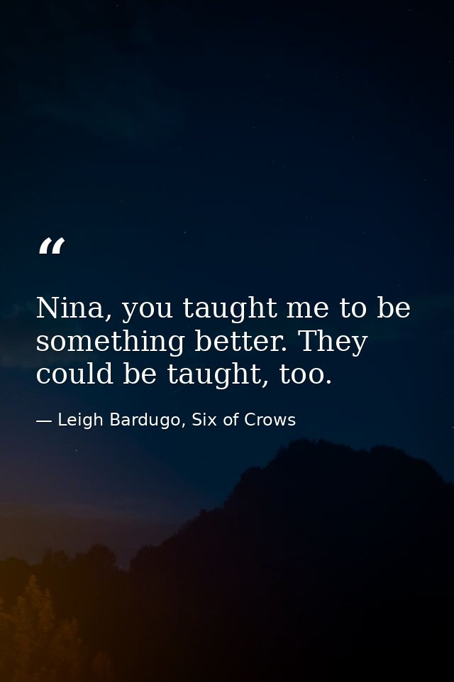 Nina, you taught me to be something better. They could be taught, too. — Leigh Bardugo, Six of Crows