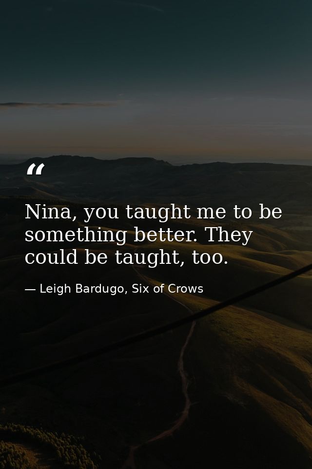 Nina, you taught me to be something better. They could be taught, too. — Leigh Bardugo, Six of Crows