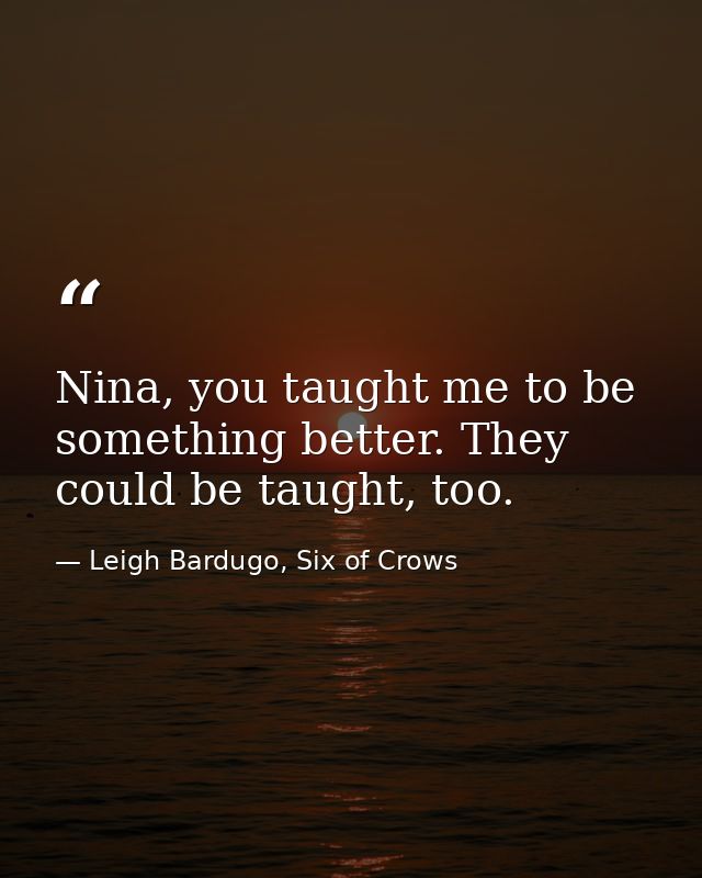 Nina, you taught me to be something better. They could be taught, too. — Leigh Bardugo, Six of Crows
