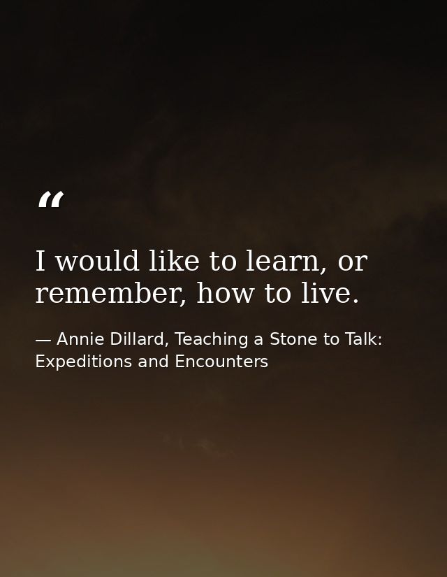 I would like to learn, or remember, how to live. — Annie Dillard, Teaching a Stone to Talk: Expeditions and Encounters