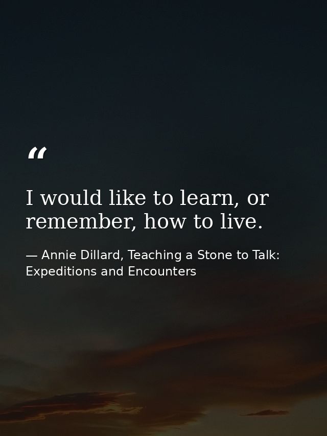 I would like to learn, or remember, how to live. — Annie Dillard, Teaching a Stone to Talk: Expeditions and Encounters