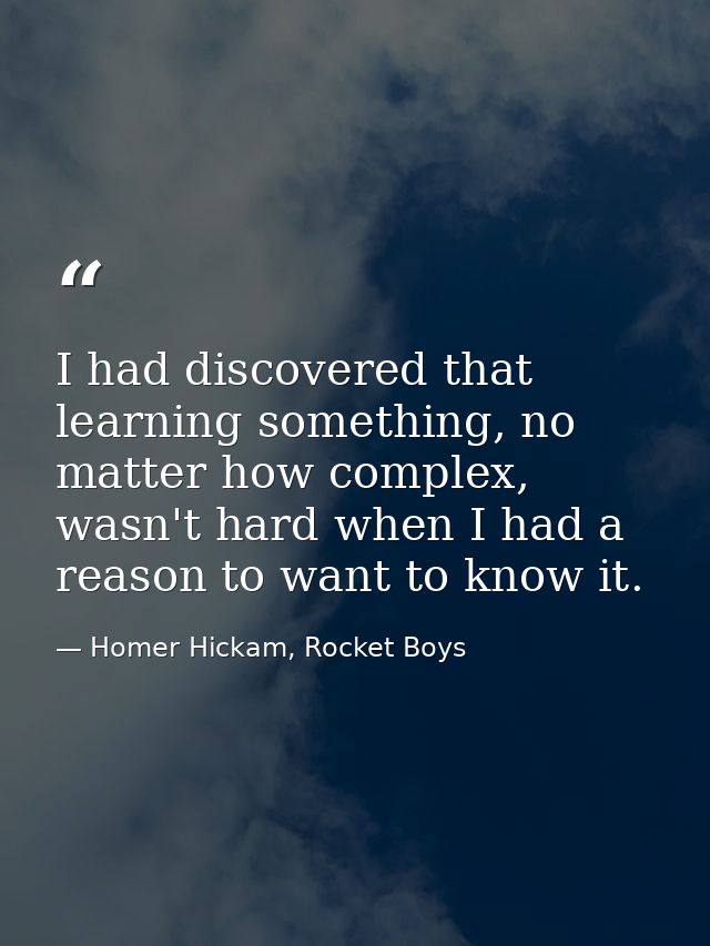 I had discovered that learning something, no matter how complex, wasn't hard when I had a reason to want to know it. — Homer Hickam, Rocket Boys