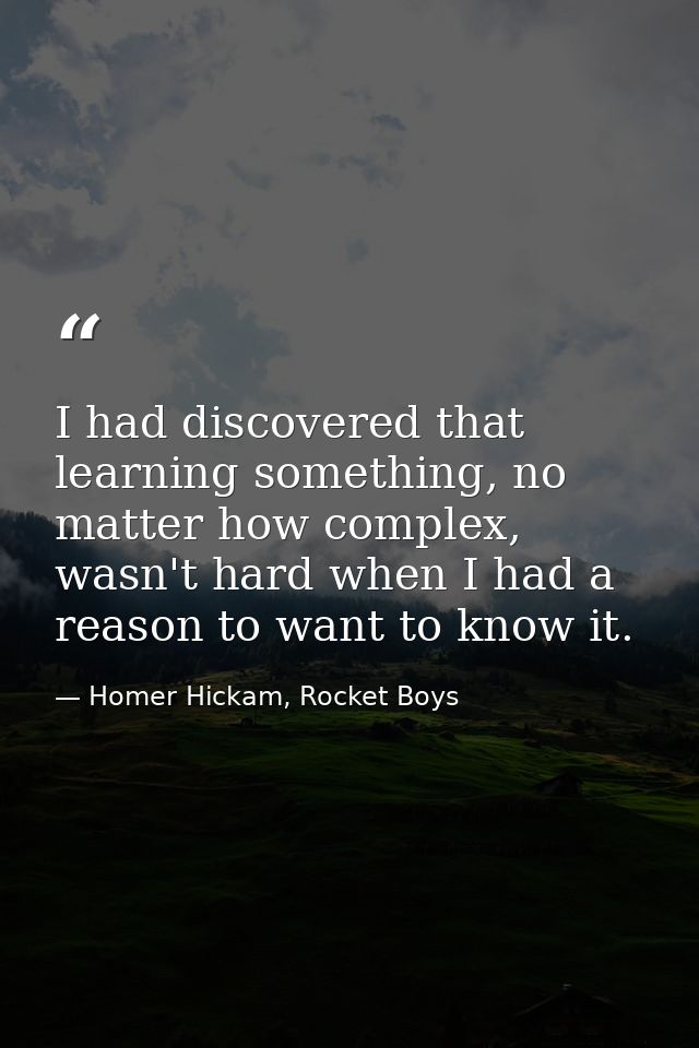 I had discovered that learning something, no matter how complex, wasn't hard when I had a reason to want to know it. — Homer Hickam, Rocket Boys