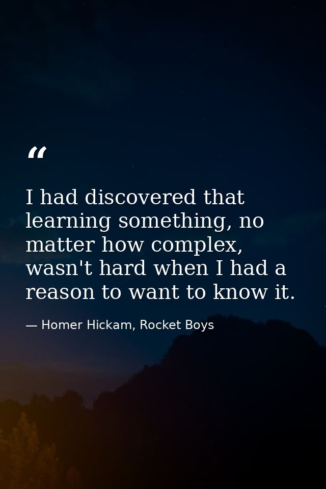 I had discovered that learning something, no matter how complex, wasn't hard when I had a reason to want to know it. — Homer Hickam, Rocket Boys