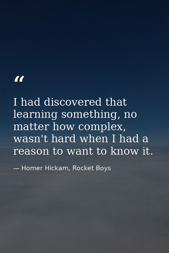I had discovered that learning something, no matter how complex, wasn't hard when I had a reason to want to know it. — Homer Hickam, Rocket Boys