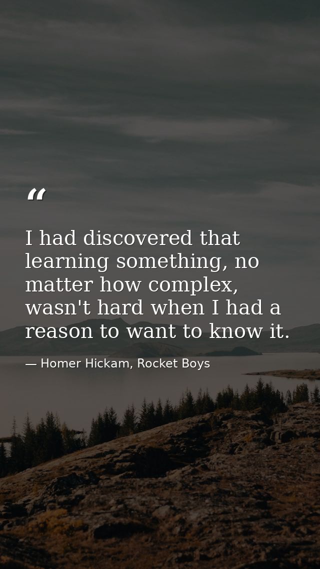 I had discovered that learning something, no matter how complex, wasn't hard when I had a reason to want to know it. — Homer Hickam, Rocket Boys