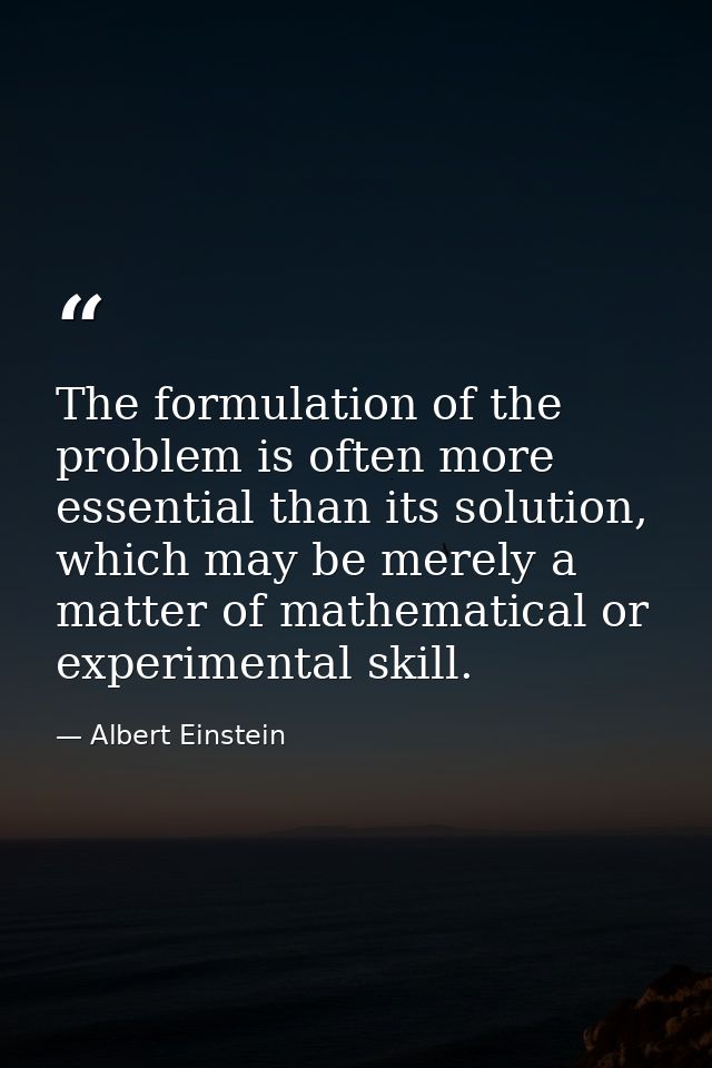 The formulation of the problem is often more essential than its solution, which may be merely a matter of mathematical o — Albert Einstein