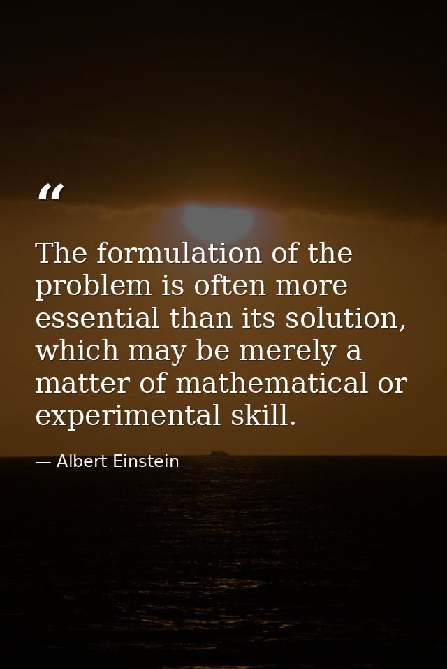 The formulation of the problem is often more essential than its solution, which may be merely a matter of mathematical o — Albert Einstein