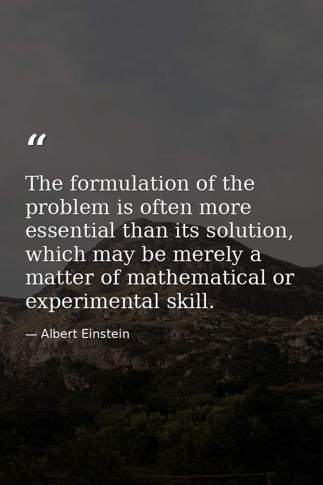 The formulation of the problem is often more essential than its solution, which may be merely a matter of mathematical o — Albert Einstein