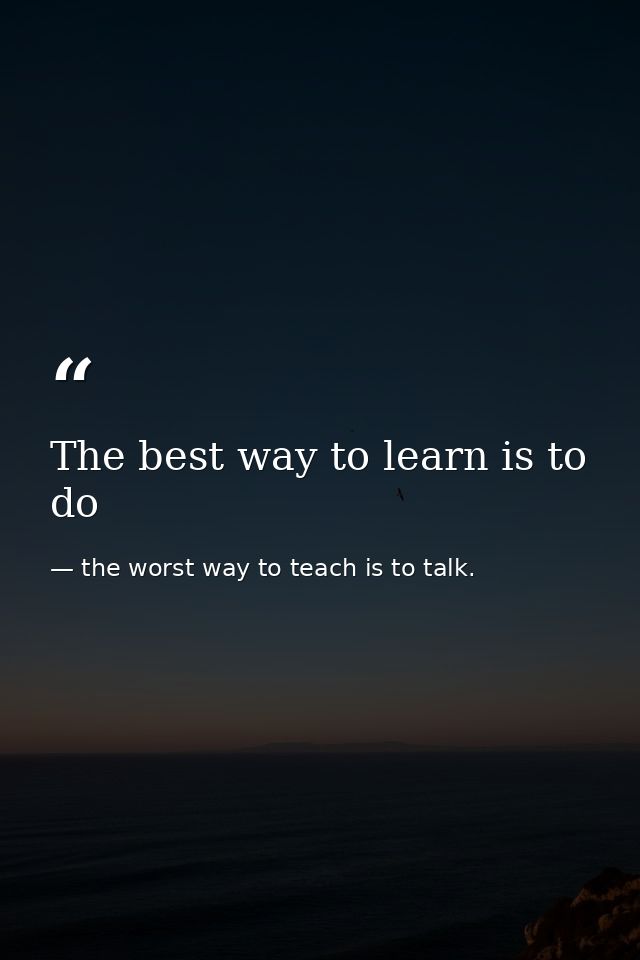 The best way to learn is to do — the worst way to teach is to talk.