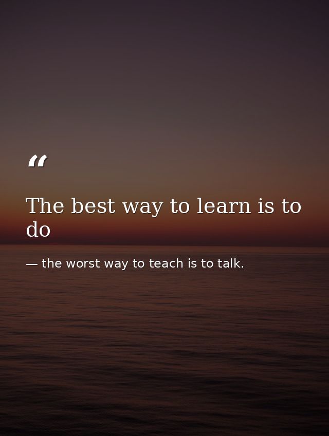 The best way to learn is to do — the worst way to teach is to talk.