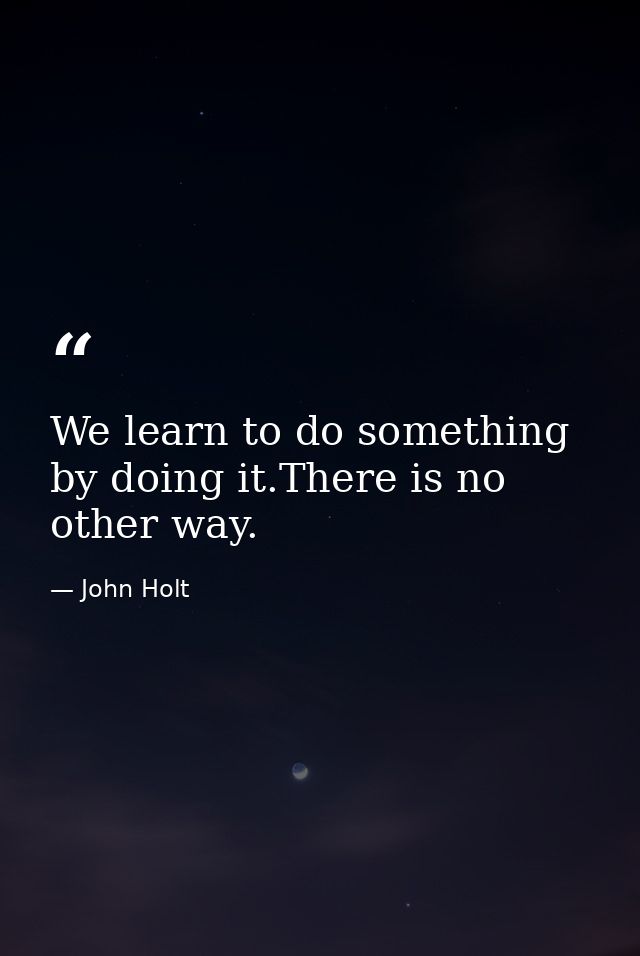 We learn to do something by doing it.There is no other way. — John Holt