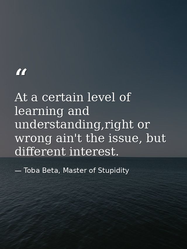 At a certain level of learning and understanding,right or wrong ain't the issue, but different interest. — Toba Beta, Master of Stupidity