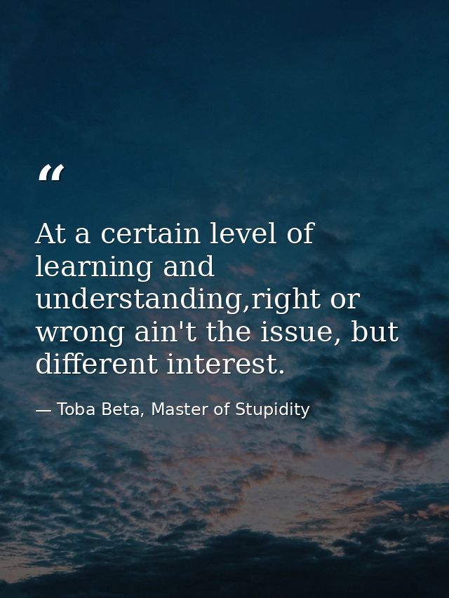 At a certain level of learning and understanding,right or wrong ain't the issue, but different interest. — Toba Beta, Master of Stupidity