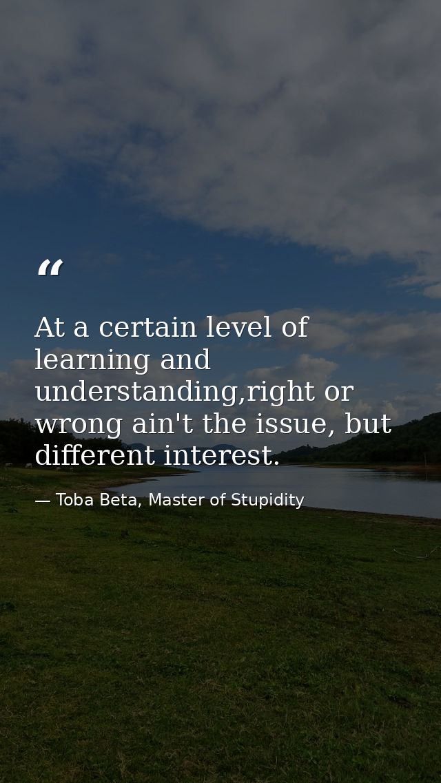 At a certain level of learning and understanding,right or wrong ain't the issue, but different interest. — Toba Beta, Master of Stupidity