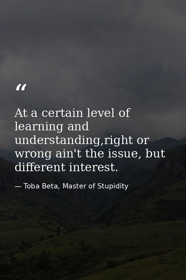 At a certain level of learning and understanding,right or wrong ain't the issue, but different interest. — Toba Beta, Master of Stupidity