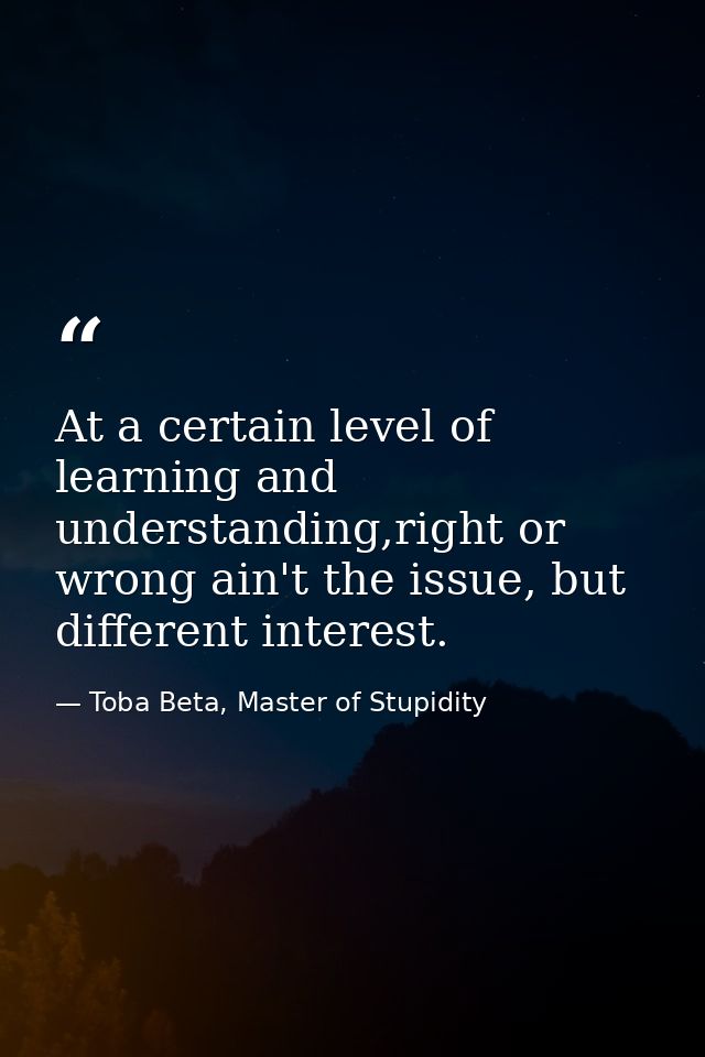 At a certain level of learning and understanding,right or wrong ain't the issue, but different interest. — Toba Beta, Master of Stupidity