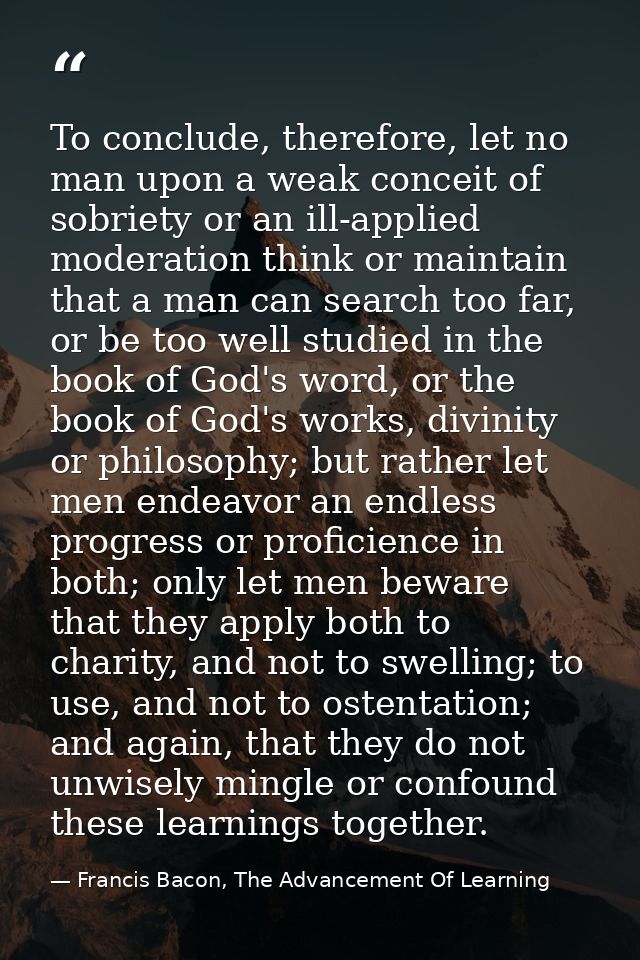 To conclude, therefore, let no man upon a weak conceit of sobriety or an ill-applied moderation think or maintain that a — Francis Bacon, The Advancement Of Learning