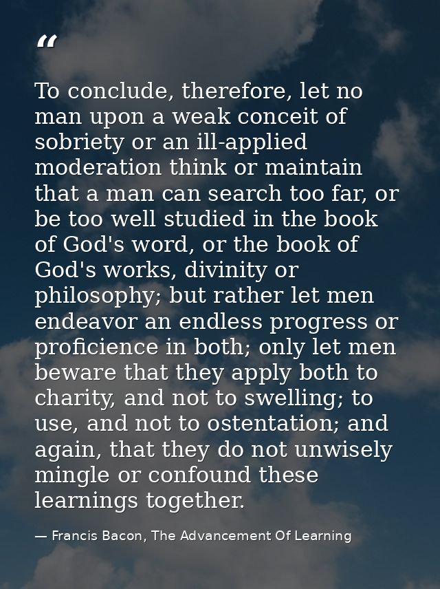 To conclude, therefore, let no man upon a weak conceit of sobriety or an ill-applied moderation think or maintain that a — Francis Bacon, The Advancement Of Learning