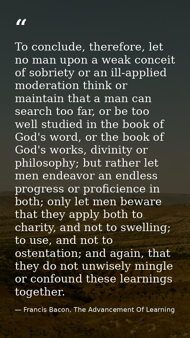 To conclude, therefore, let no man upon a weak conceit of sobriety or an ill-applied moderation think or maintain that a — Francis Bacon, The Advancement Of Learning