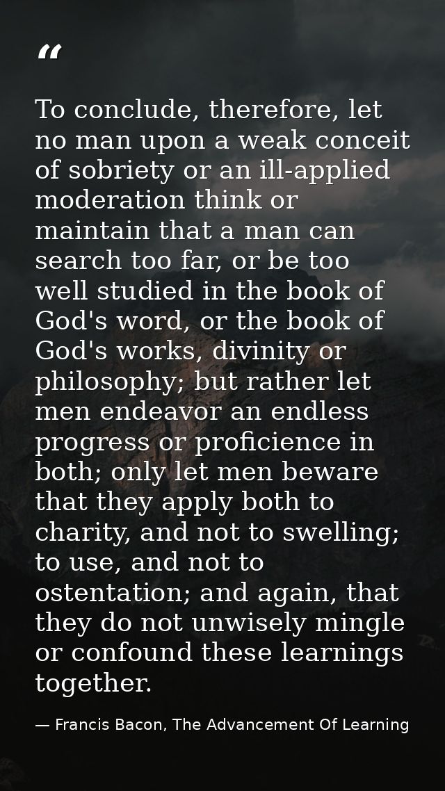 To conclude, therefore, let no man upon a weak conceit of sobriety or an ill-applied moderation think or maintain that a — Francis Bacon, The Advancement Of Learning