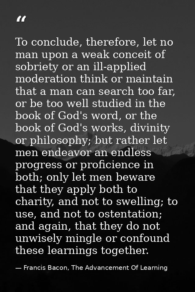 To conclude, therefore, let no man upon a weak conceit of sobriety or an ill-applied moderation think or maintain that a — Francis Bacon, The Advancement Of Learning