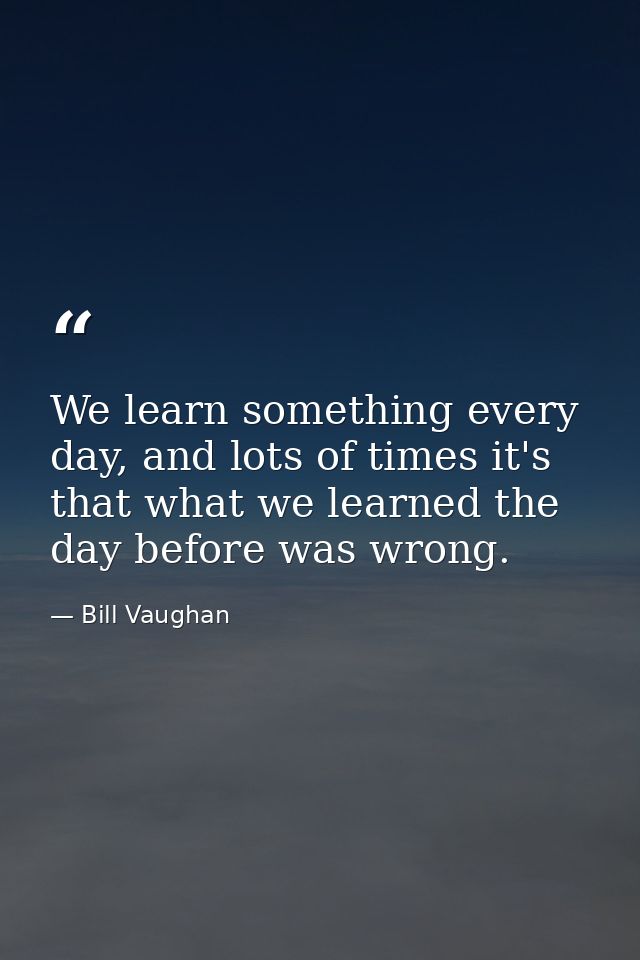 We learn something every day, and lots of times it's that what we learned the day before was wrong. — Bill Vaughan