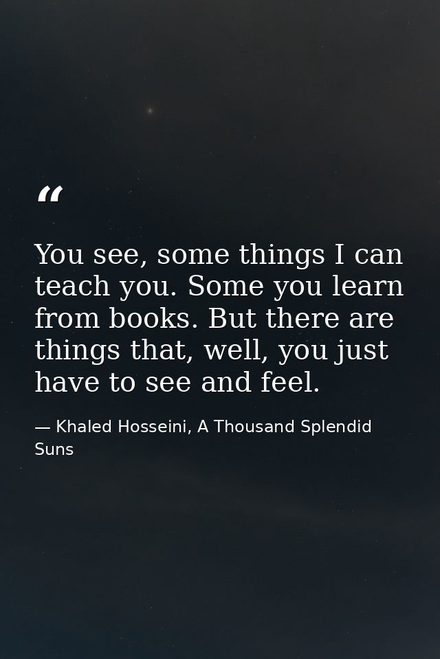 You see, some things I can teach you. Some you learn from books. But there are things that, well, you just have to see a — Khaled Hosseini, A Thousand Splendid Suns