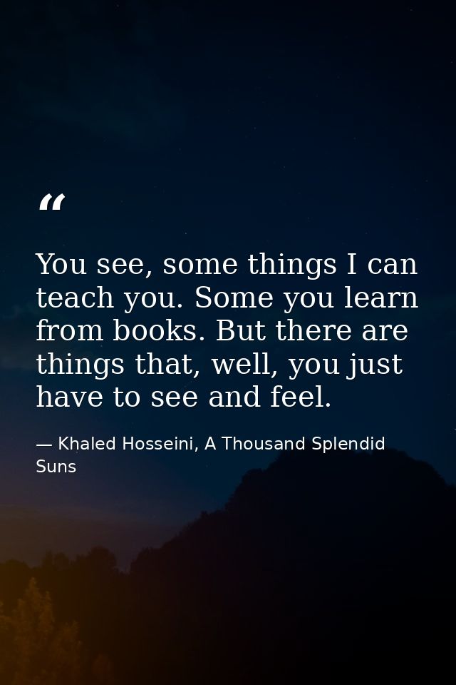 You see, some things I can teach you. Some you learn from books. But there are things that, well, you just have to see a — Khaled Hosseini, A Thousand Splendid Suns
