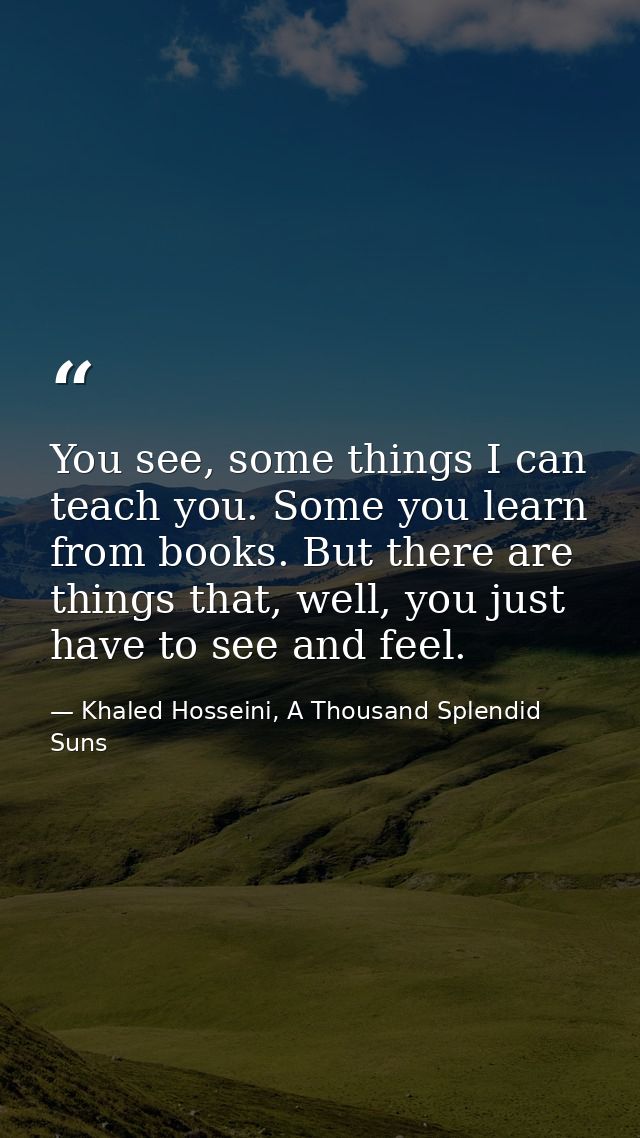 You see, some things I can teach you. Some you learn from books. But there are things that, well, you just have to see a — Khaled Hosseini, A Thousand Splendid Suns
