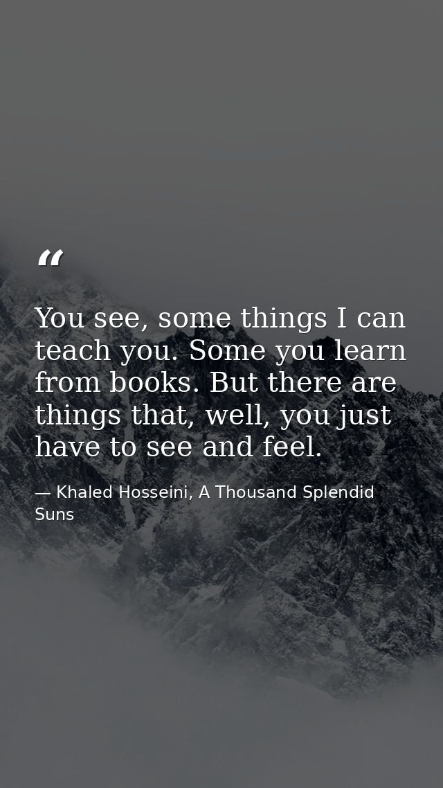 You see, some things I can teach you. Some you learn from books. But there are things that, well, you just have to see a — Khaled Hosseini, A Thousand Splendid Suns