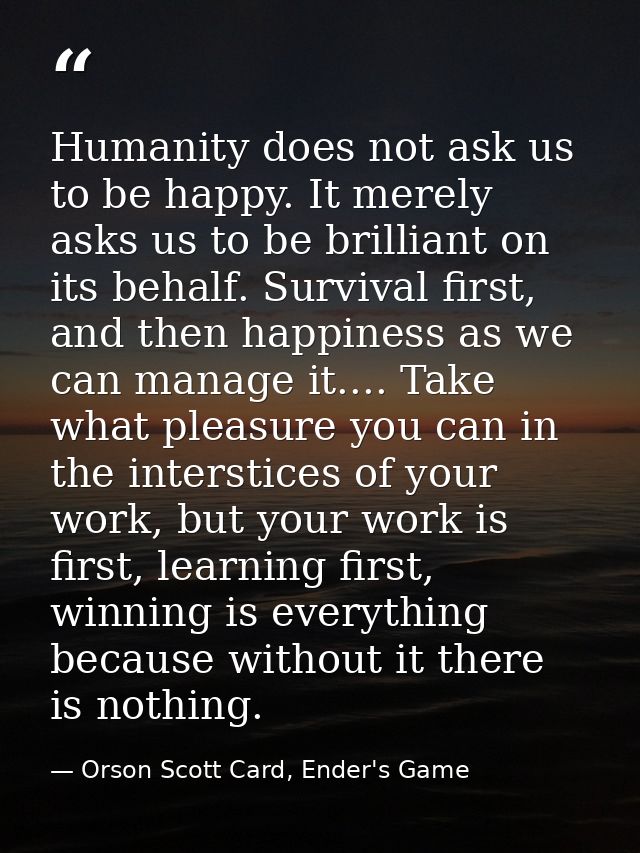 Humanity does not ask us to be happy. It merely asks us to be brilliant on its behalf. Survival first, and then happines — Orson Scott Card, Ender's Game