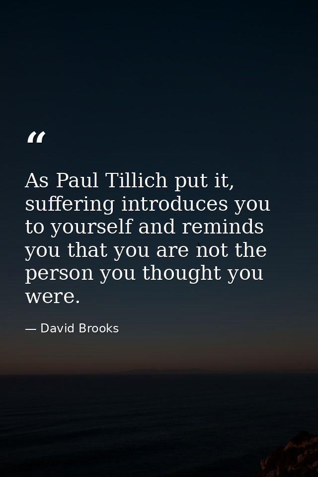 As Paul Tillich put it, suffering introduces you to yourself and reminds you that you are not the person you thought you — David Brooks