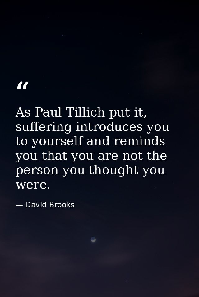 As Paul Tillich put it, suffering introduces you to yourself and reminds you that you are not the person you thought you — David Brooks