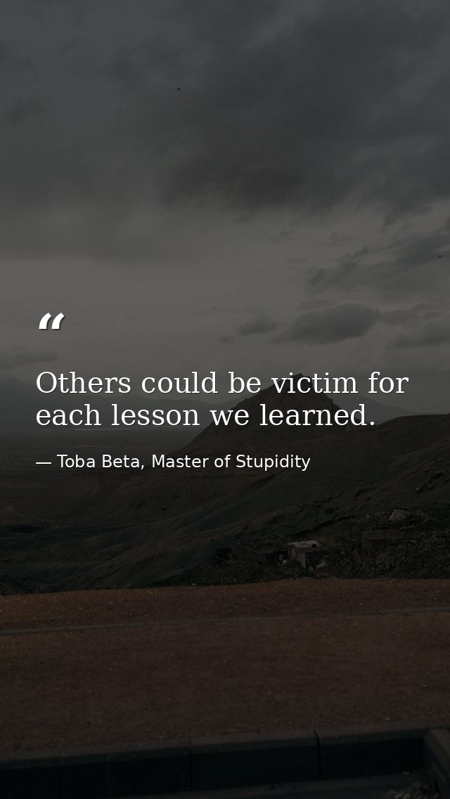 Others could be victim for each lesson we learned. — Toba Beta, Master of Stupidity