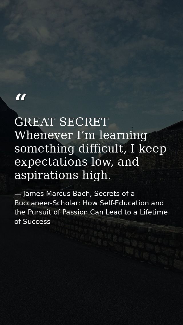 GREAT SECRET Whenever I’m learning something difficult, I keep expectations low, and aspirations high. — James Marcus Bach, Secrets of a Buccaneer-Scholar: How Self-Education and the Pursuit of Passion Can Lead to a Lifetime of Success