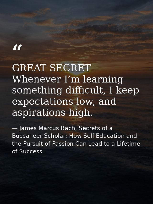 GREAT SECRET Whenever I’m learning something difficult, I keep expectations low, and aspirations high. — James Marcus Bach, Secrets of a Buccaneer-Scholar: How Self-Education and the Pursuit of Passion Can Lead to a Lifetime of Success